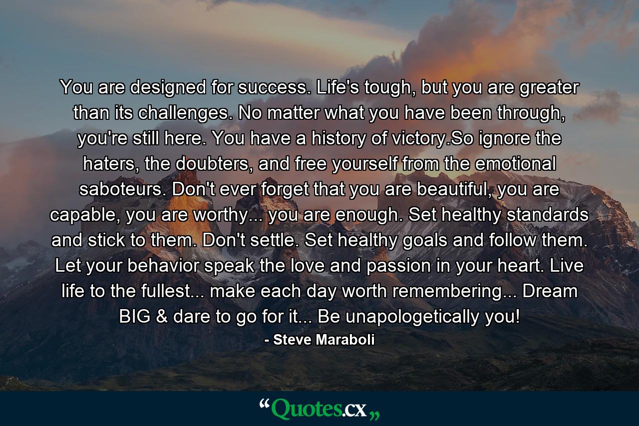 You are designed for success. Life's tough, but you are greater than its challenges. No matter what you have been through, you're still here. You have a history of victory.So ignore the haters, the doubters, and free yourself from the emotional saboteurs. Don't ever forget that you are beautiful, you are capable, you are worthy... you are enough. Set healthy standards and stick to them. Don't settle. Set healthy goals and follow them. Let your behavior speak the love and passion in your heart. Live life to the fullest... make each day worth remembering... Dream BIG & dare to go for it... Be unapologetically you! - Quote by Steve Maraboli