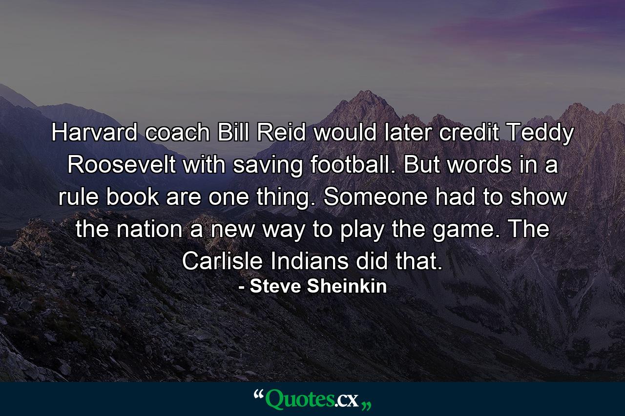 Harvard coach Bill Reid would later credit Teddy Roosevelt with saving football. But words in a rule book are one thing. Someone had to show the nation a new way to play the game. The Carlisle Indians did that. - Quote by Steve Sheinkin