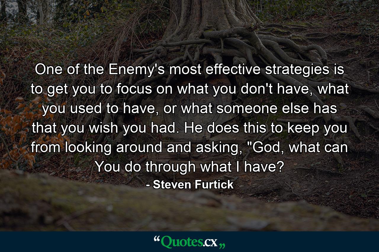 One of the Enemy's most effective strategies is to get you to focus on what you don't have, what you used to have, or what someone else has that you wish you had. He does this to keep you from looking around and asking, 