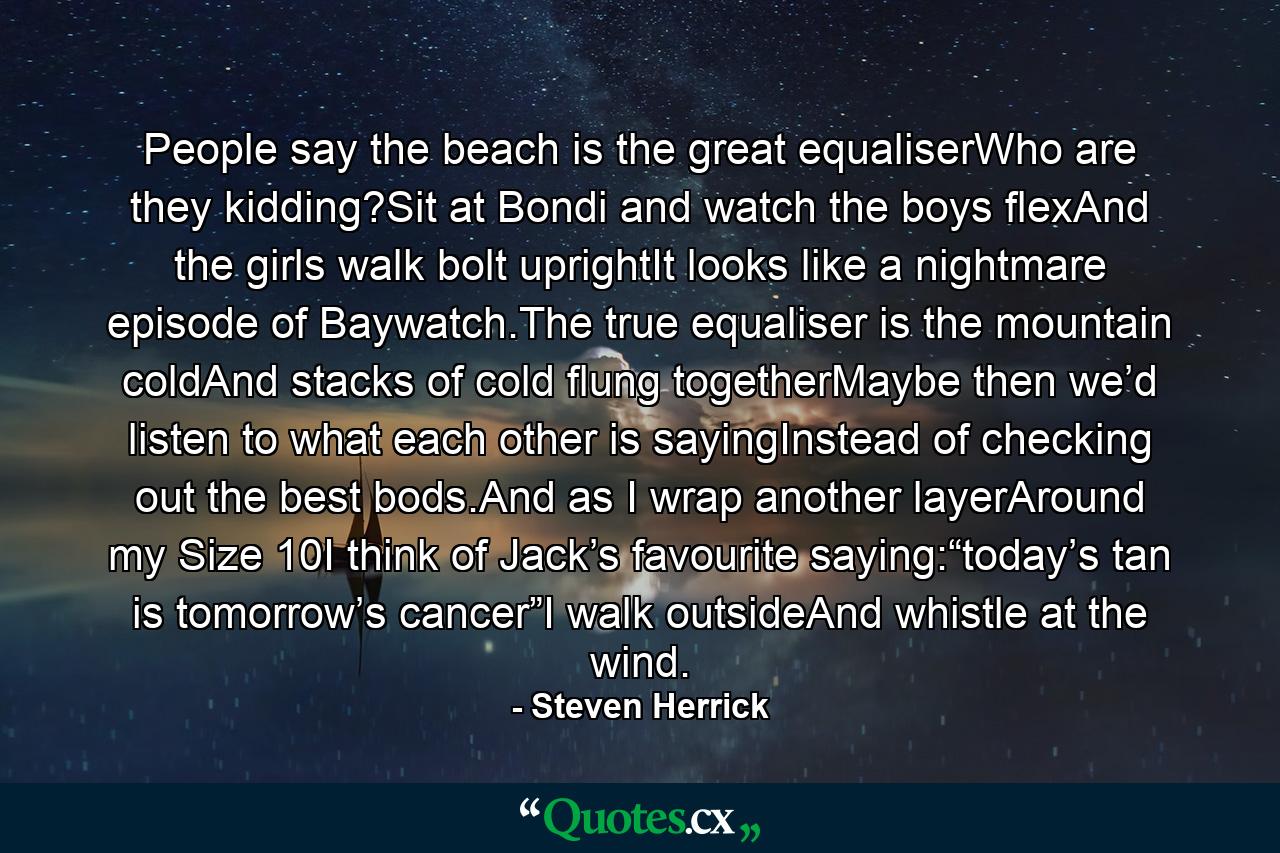 People say the beach is the great equaliserWho are they kidding?Sit at Bondi and watch the boys flexAnd the girls walk bolt uprightIt looks like a nightmare episode of Baywatch.The true equaliser is the mountain coldAnd stacks of cold flung togetherMaybe then we’d listen to what each other is sayingInstead of checking out the best bods.And as I wrap another layerAround my Size 10I think of Jack’s favourite saying:“today’s tan is tomorrow’s cancer”I walk outsideAnd whistle at the wind. - Quote by Steven Herrick