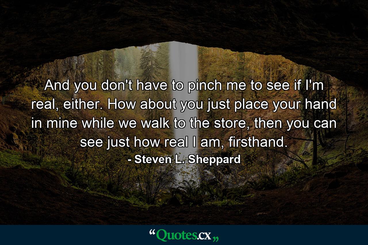 And you don't have to pinch me to see if I'm real, either. How about you just place your hand in mine while we walk to the store, then you can see just how real I am, firsthand. - Quote by Steven L. Sheppard