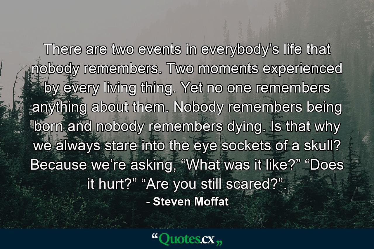 There are two events in everybody’s life that nobody remembers. Two moments experienced by every living thing. Yet no one remembers anything about them. Nobody remembers being born and nobody remembers dying. Is that why we always stare into the eye sockets of a skull? Because we’re asking, “What was it like?” “Does it hurt?” “Are you still scared?”. - Quote by Steven Moffat