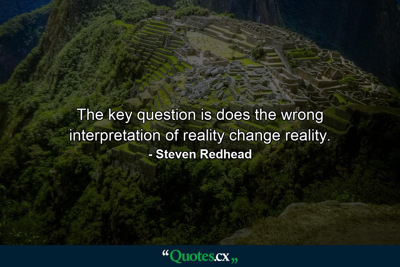 The key question is does the wrong interpretation of reality change reality. - Quote by Steven Redhead