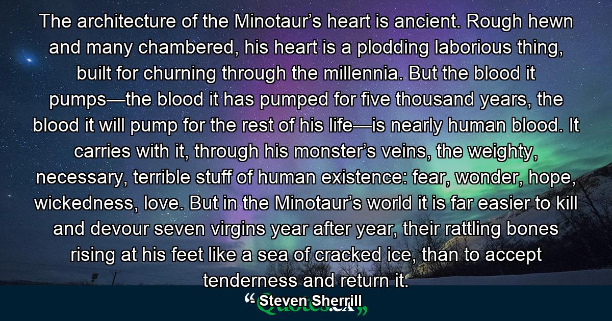 The architecture of the Minotaur’s heart is ancient. Rough hewn and many chambered, his heart is a plodding laborious thing, built for churning through the millennia. But the blood it pumps—the blood it has pumped for five thousand years, the blood it will pump for the rest of his life—is nearly human blood. It carries with it, through his monster’s veins, the weighty, necessary, terrible stuff of human existence: fear, wonder, hope, wickedness, love. But in the Minotaur’s world it is far easier to kill and devour seven virgins year after year, their rattling bones rising at his feet like a sea of cracked ice, than to accept tenderness and return it. - Quote by Steven Sherrill