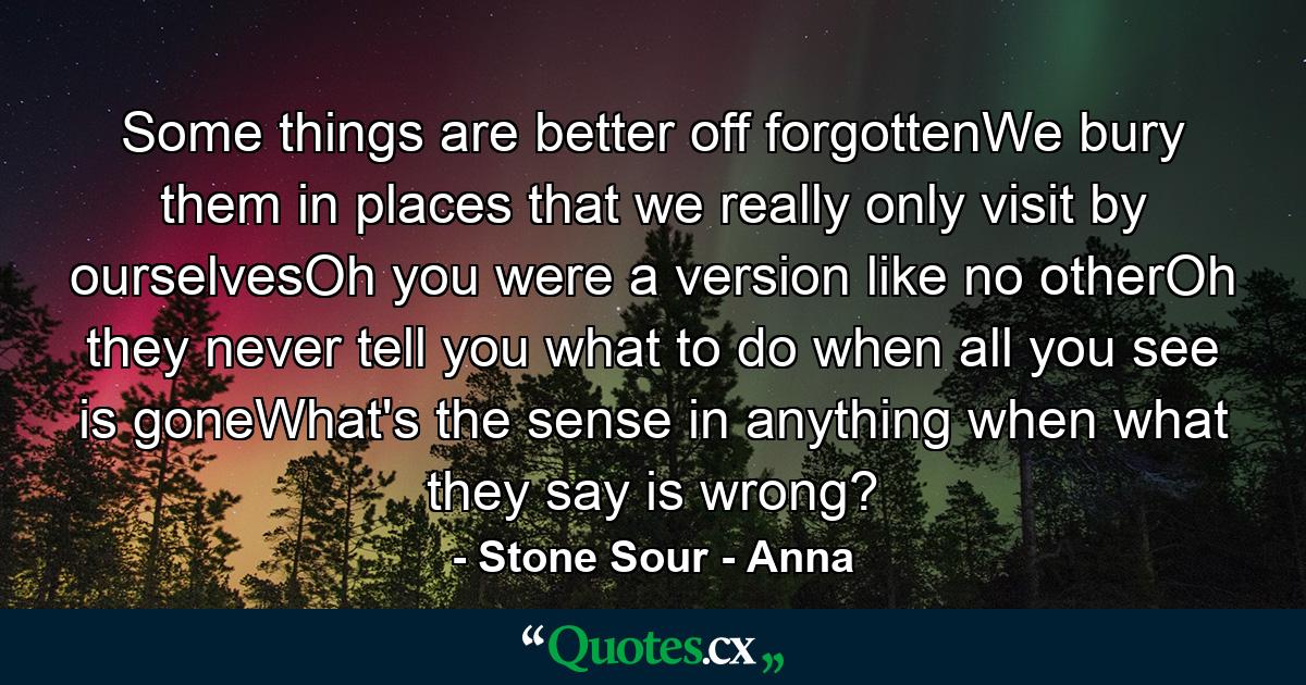 Some things are better off forgottenWe bury them in places that we really only visit by ourselvesOh you were a version like no otherOh they never tell you what to do when all you see is goneWhat's the sense in anything when what they say is wrong? - Quote by Stone Sour - Anna