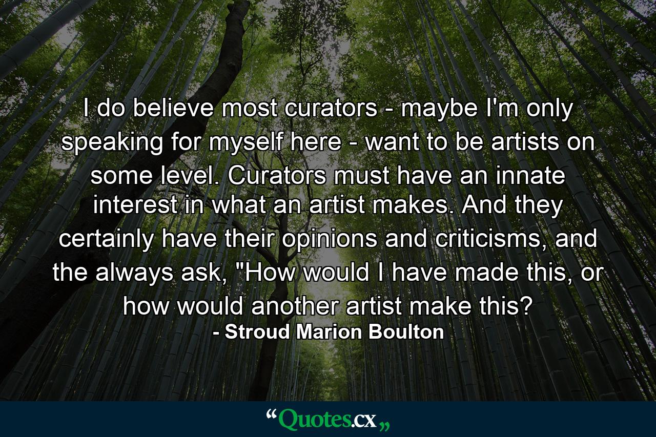 I do believe most curators - maybe I'm only speaking for myself here - want to be artists on some level. Curators must have an innate interest in what an artist makes. And they certainly have their opinions and criticisms, and the always ask, 