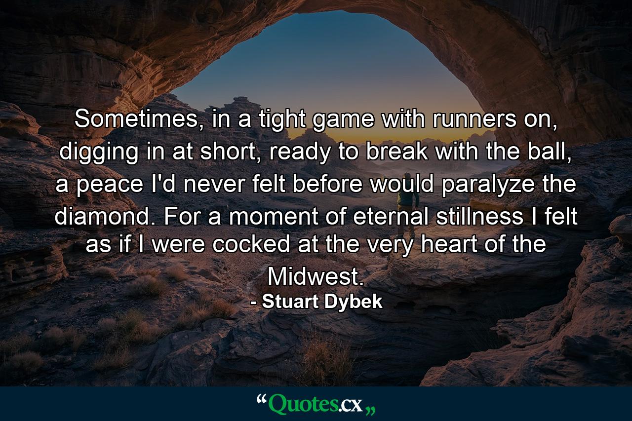 Sometimes, in a tight game with runners on, digging in at short, ready to break with the ball, a peace I'd never felt before would paralyze the diamond. For a moment of eternal stillness I felt as if I were cocked at the very heart of the Midwest. - Quote by Stuart Dybek