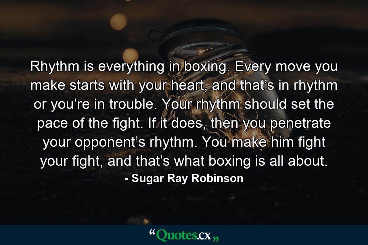 Rhythm is everything in boxing. Every move you make starts with your heart, and that’s in rhythm or you’re in trouble. Your rhythm should set the pace of the fight. If it does, then you penetrate your opponent’s rhythm. You make him fight your fight, and that’s what boxing is all about. - Quote by Sugar Ray Robinson