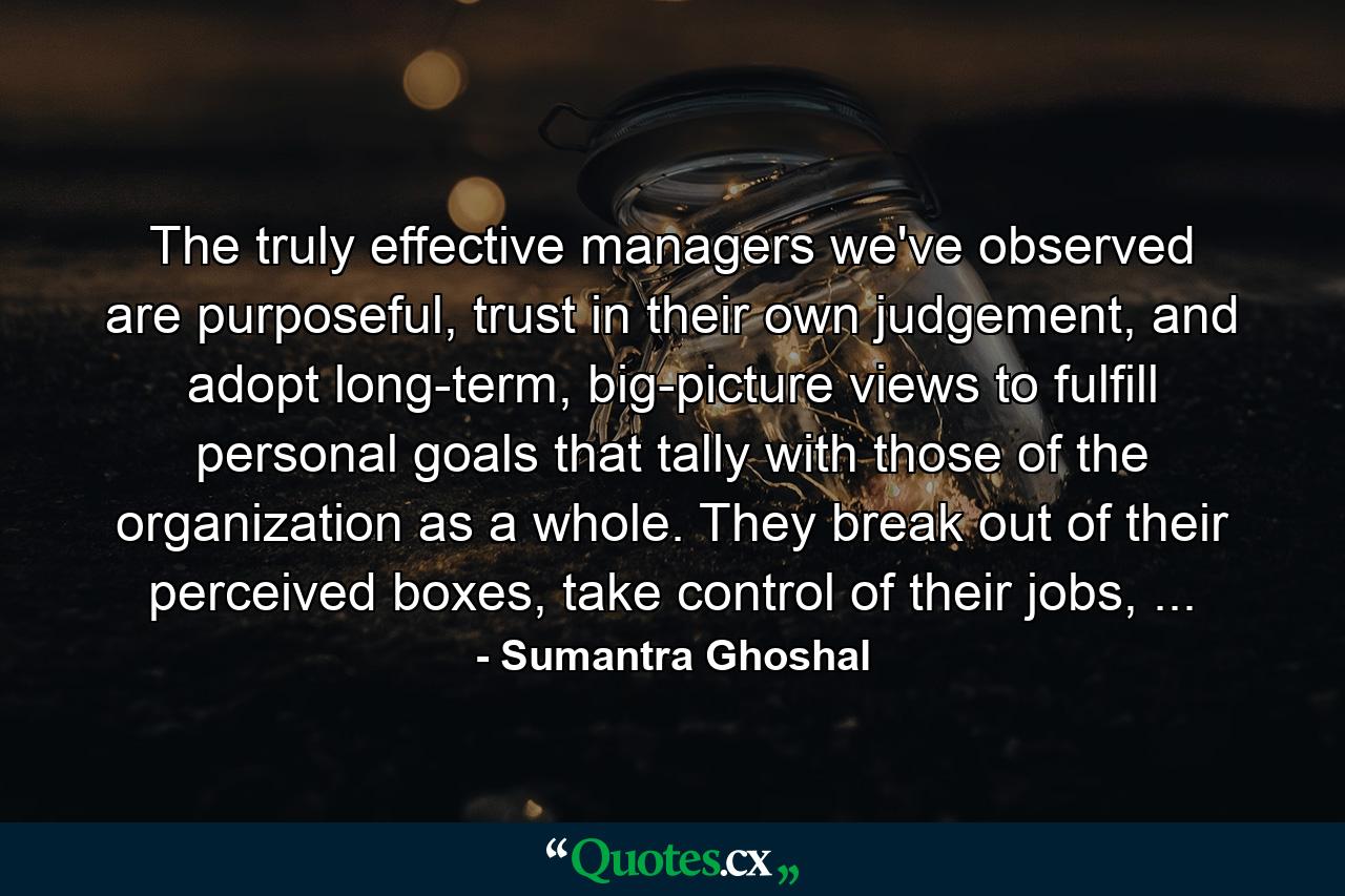 The truly effective managers we've observed are purposeful, trust in their own judgement, and adopt long-term, big-picture views to fulfill personal goals that tally with those of the organization as a whole. They break out of their perceived boxes, take control of their jobs, ... - Quote by Sumantra Ghoshal