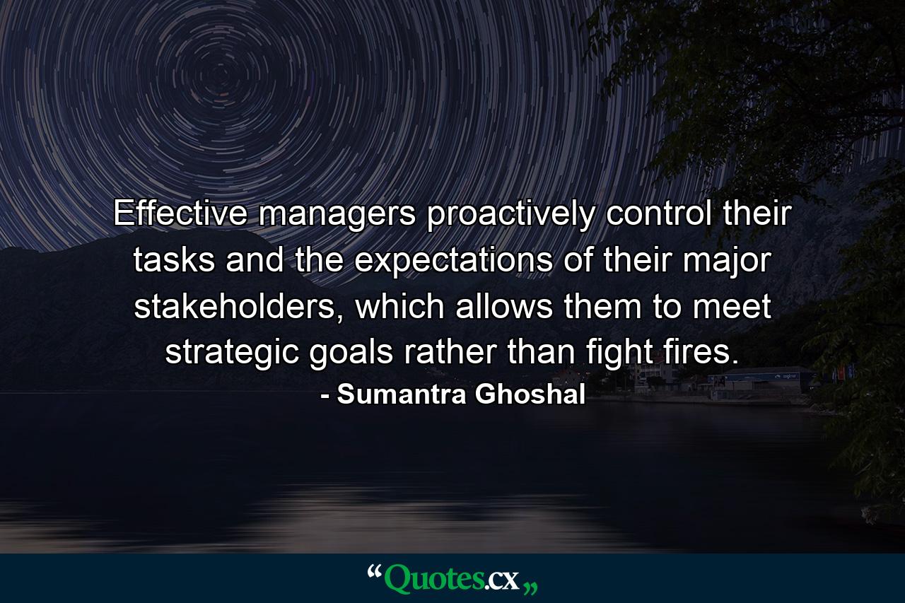 Effective managers proactively control their tasks and the expectations of their major stakeholders, which allows them to meet strategic goals rather than fight fires. - Quote by Sumantra Ghoshal