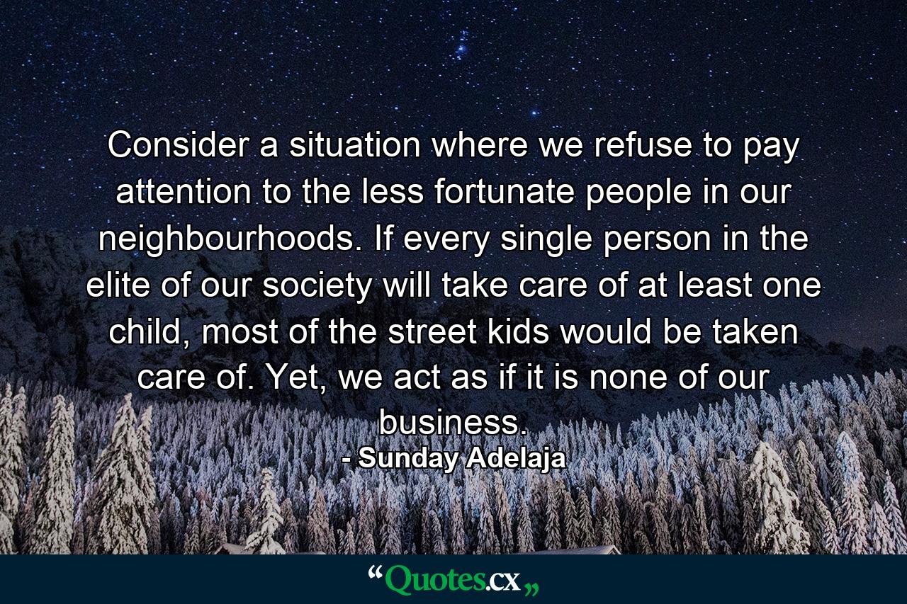 Consider a situation where we refuse to pay attention to the less fortunate people in our neighbourhoods. If every single person in the elite of our society will take care of at least one child, most of the street kids would be taken care of. Yet, we act as if it is none of our business. - Quote by Sunday Adelaja