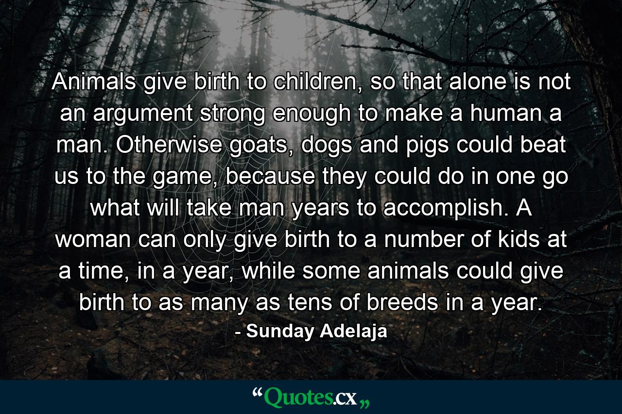 Animals give birth to children, so that alone is not an argument strong enough to make a human a man. Otherwise goats, dogs and pigs could beat us to the game, because they could do in one go what will take man years to accomplish. A woman can only give birth to a number of kids at a time, in a year, while some animals could give birth to as many as tens of breeds in a year. - Quote by Sunday Adelaja