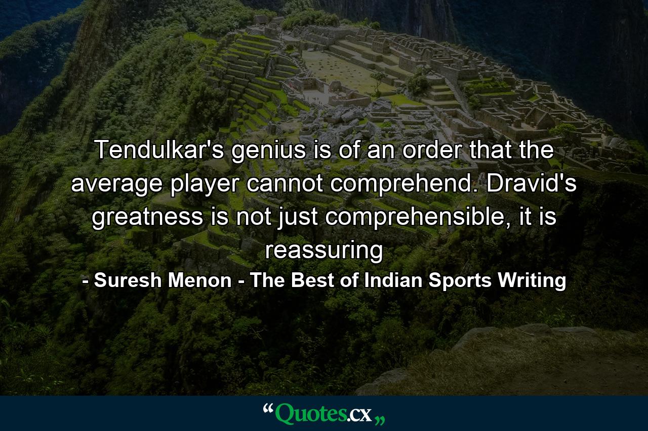 Tendulkar's genius is of an order that the average player cannot comprehend. Dravid's greatness is not just comprehensible, it is reassuring - Quote by Suresh Menon - The Best of Indian Sports Writing