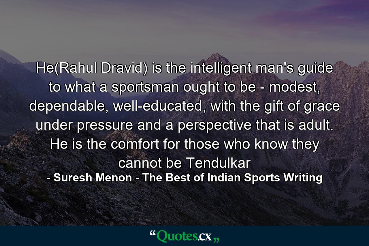 He(Rahul Dravid) is the intelligent man's guide to what a sportsman ought to be - modest, dependable, well-educated, with the gift of grace under pressure and a perspective that is adult. He is the comfort for those who know they cannot be Tendulkar - Quote by Suresh Menon - The Best of Indian Sports Writing