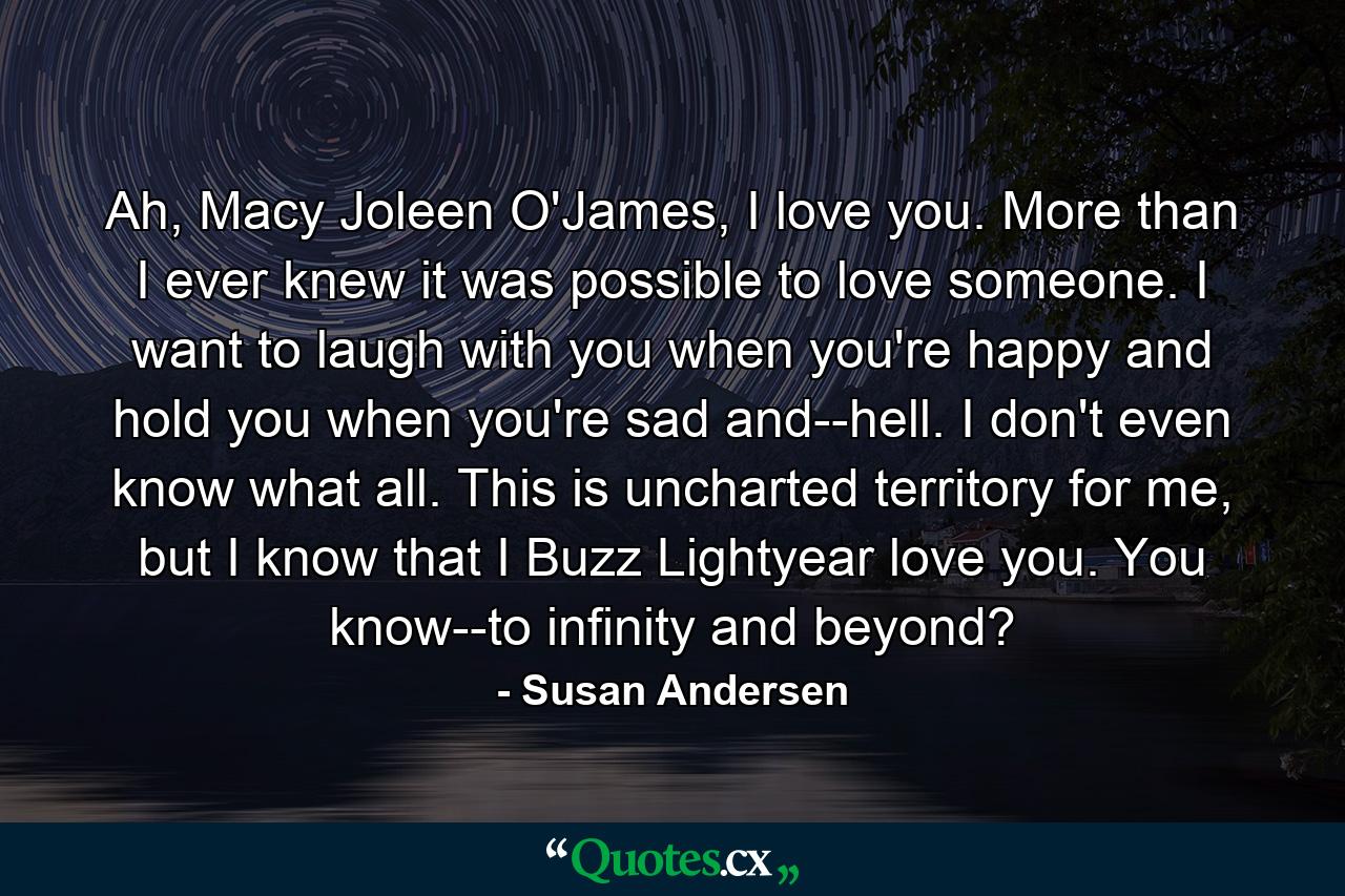 Ah, Macy Joleen O'James, I love you. More than I ever knew it was possible to love someone. I want to laugh with you when you're happy and hold you when you're sad and--hell. I don't even know what all. This is uncharted territory for me, but I know that I Buzz Lightyear love you. You know--to infinity and beyond? - Quote by Susan Andersen