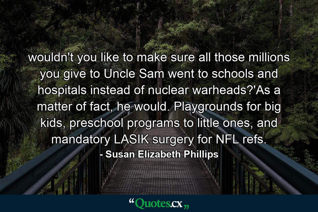 wouldn't you like to make sure all those millions you give to Uncle Sam went to schools and hospitals instead of nuclear warheads?'As a matter of fact, he would. Playgrounds for big kids, preschool programs to little ones, and mandatory LASIK surgery for NFL refs. - Quote by Susan Elizabeth Phillips