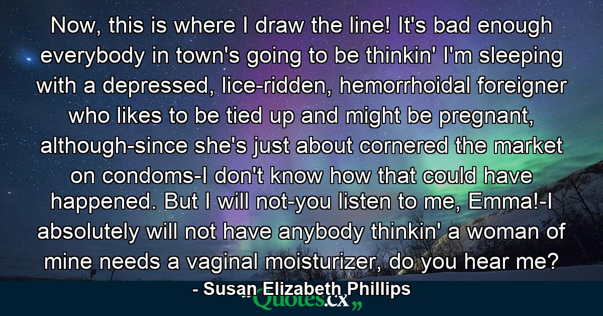 Now, this is where I draw the line! It's bad enough everybody in town's going to be thinkin' I'm sleeping with a depressed, lice-ridden, hemorrhoidal foreigner who likes to be tied up and might be pregnant, although-since she's just about cornered the market on condoms-I don't know how that could have happened. But I will not-you listen to me, Emma!-I absolutely will not have anybody thinkin' a woman of mine needs a vaginal moisturizer, do you hear me? - Quote by Susan Elizabeth Phillips