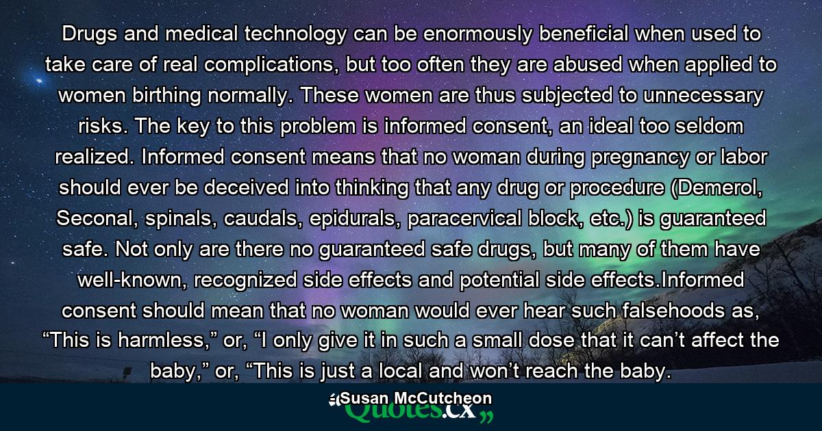 Drugs and medical technology can be enormously beneficial when used to take care of real complications, but too often they are abused when applied to women birthing normally. These women are thus subjected to unnecessary risks. The key to this problem is informed consent, an ideal too seldom realized. Informed consent means that no woman during pregnancy or labor should ever be deceived into thinking that any drug or procedure (Demerol, Seconal, spinals, caudals, epidurals, paracervical block, etc.) is guaranteed safe. Not only are there no guaranteed safe drugs, but many of them have well-known, recognized side effects and potential side effects.Informed consent should mean that no woman would ever hear such falsehoods as, “This is harmless,” or, “I only give it in such a small dose that it can’t affect the baby,” or, “This is just a local and won’t reach the baby. - Quote by Susan McCutcheon