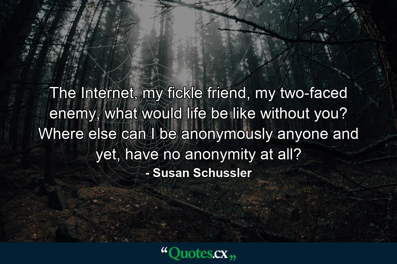 The Internet, my fickle friend, my two-faced enemy, what would life be like without you? Where else can I be anonymously anyone and yet, have no anonymity at all? - Quote by Susan Schussler