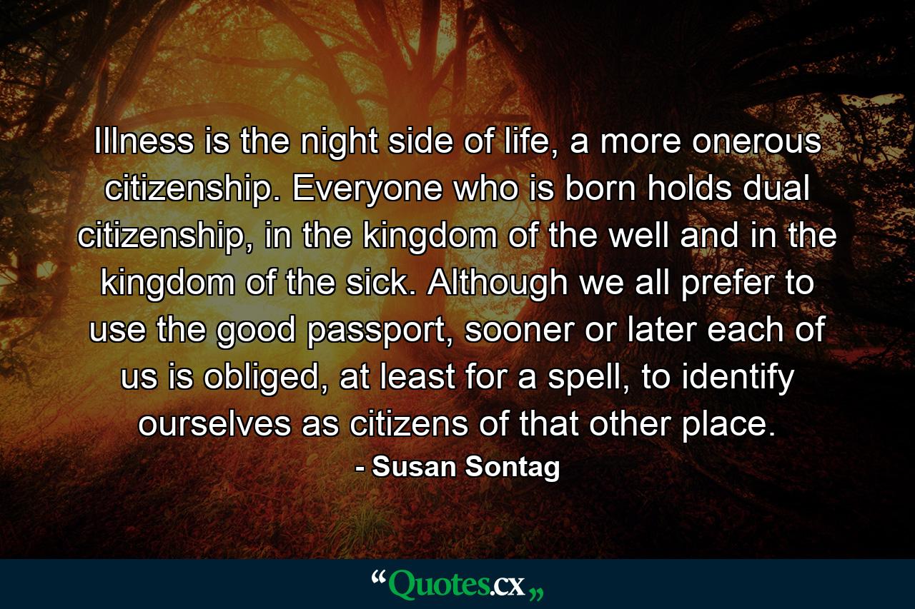 Illness is the night side of life, a more onerous citizenship. Everyone who is born holds dual citizenship, in the kingdom of the well and in the kingdom of the sick. Although we all prefer to use the good passport, sooner or later each of us is obliged, at least for a spell, to identify ourselves as citizens of that other place. - Quote by Susan Sontag