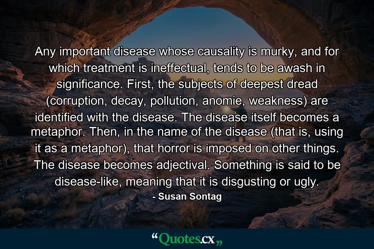 Any important disease whose causality is murky, and for which treatment is ineffectual, tends to be awash in significance. First, the subjects of deepest dread (corruption, decay, pollution, anomie, weakness) are identified with the disease. The disease itself becomes a metaphor. Then, in the name of the disease (that is, using it as a metaphor), that horror is imposed on other things. The disease becomes adjectival. Something is said to be disease-like, meaning that it is disgusting or ugly. - Quote by Susan Sontag