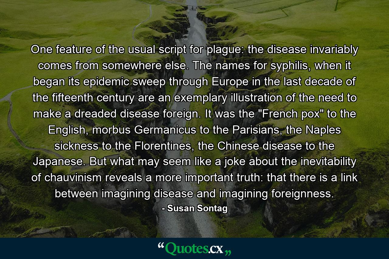 One feature of the usual script for plague: the disease invariably comes from somewhere else. The names for syphilis, when it began its epidemic sweep through Europe in the last decade of the fifteenth century are an exemplary illustration of the need to make a dreaded disease foreign. It was the 