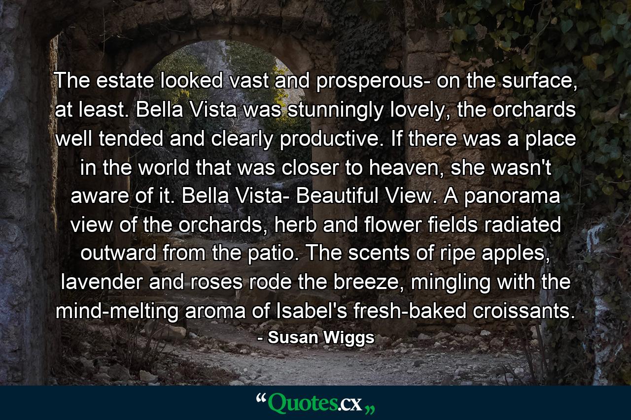 The estate looked vast and prosperous- on the surface, at least. Bella Vista was stunningly lovely, the orchards well tended and clearly productive. If there was a place in the world that was closer to heaven, she wasn't aware of it. Bella Vista- Beautiful View. A panorama view of the orchards, herb and flower fields radiated outward from the patio. The scents of ripe apples, lavender and roses rode the breeze, mingling with the mind-melting aroma of Isabel's fresh-baked croissants. - Quote by Susan Wiggs