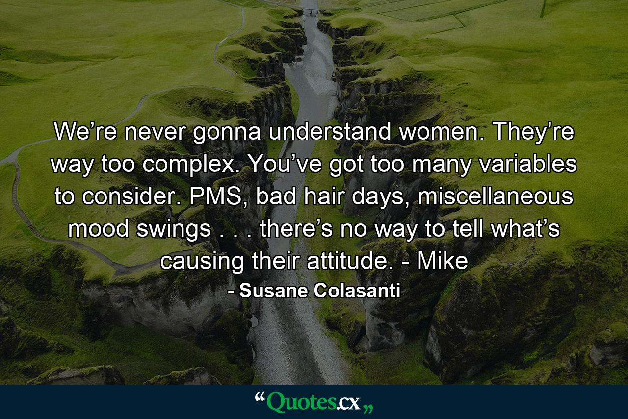 We’re never gonna understand women. They’re way too complex. You’ve got too many variables to consider. PMS, bad hair days, miscellaneous mood swings . . . there’s no way to tell what’s causing their attitude. - Mike - Quote by Susane Colasanti