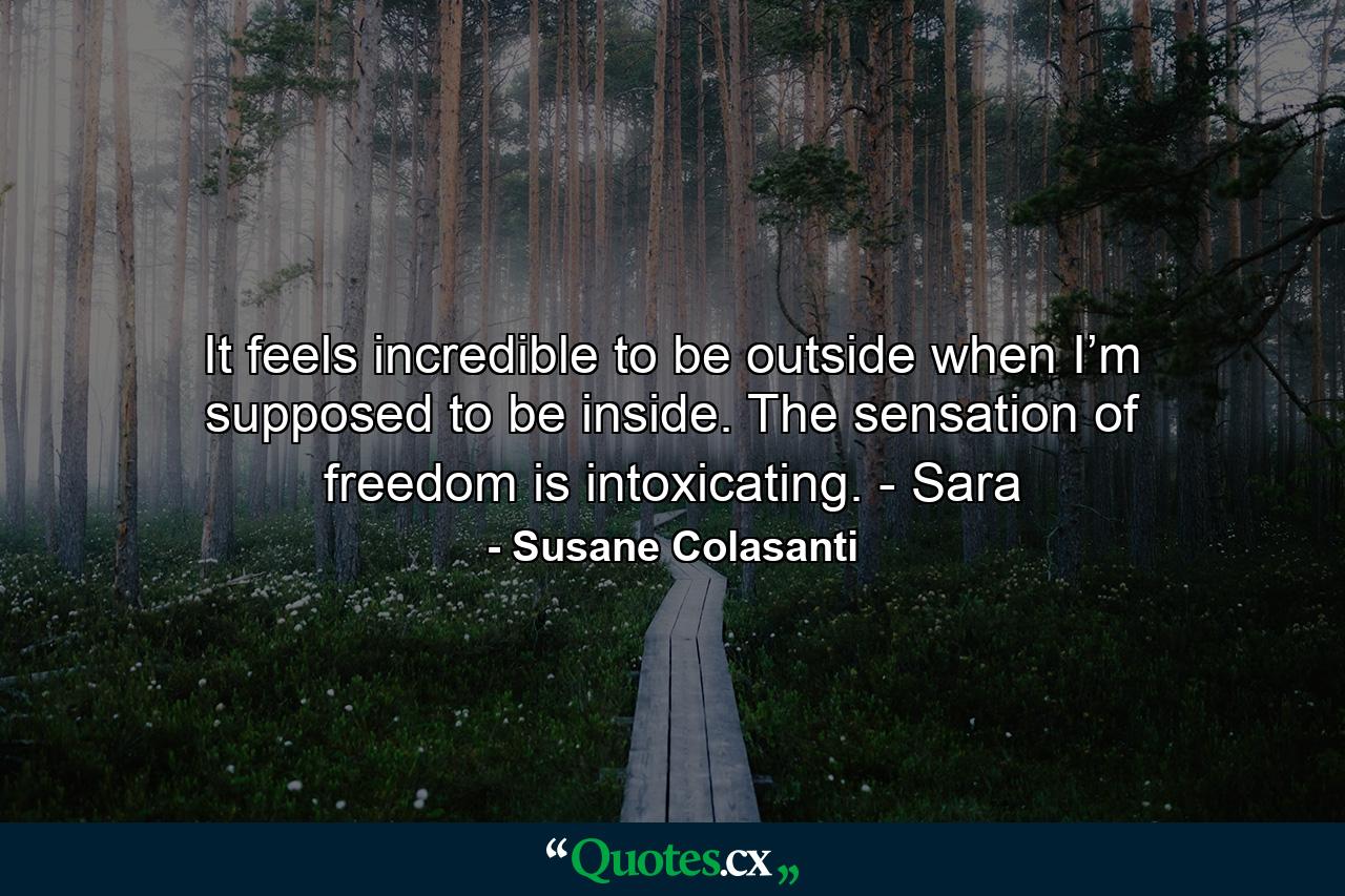 It feels incredible to be outside when I’m supposed to be inside. The sensation of freedom is intoxicating. - Sara - Quote by Susane Colasanti