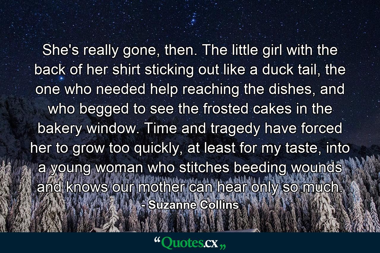 She's really gone, then. The little girl with the back of her shirt sticking out like a duck tail, the one who needed help reaching the dishes, and who begged to see the frosted cakes in the bakery window. Time and tragedy have forced her to grow too quickly, at least for my taste, into a young woman who stitches beeding wounds and knows our mother can hear only so much. - Quote by Suzanne Collins