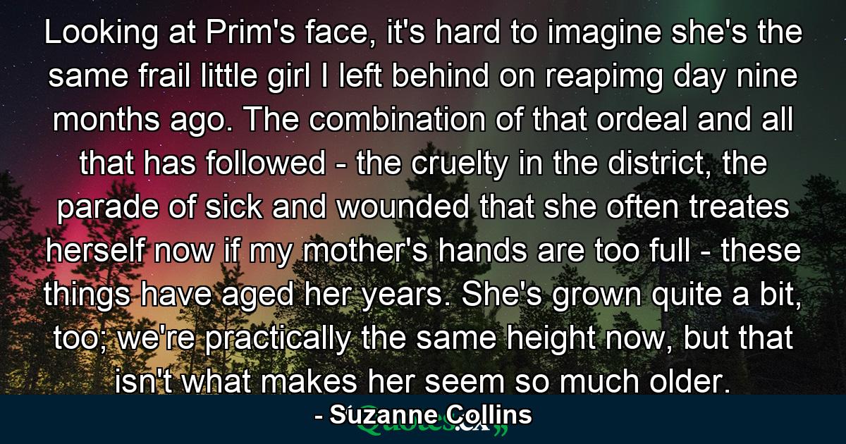 Looking at Prim's face, it's hard to imagine she's the same frail little girl I left behind on reapimg day nine months ago. The combination of that ordeal and all that has followed - the cruelty in the district, the parade of sick and wounded that she often treates herself now if my mother's hands are too full - these things have aged her years. She's grown quite a bit, too; we're practically the same height now, but that isn't what makes her seem so much older. - Quote by Suzanne Collins