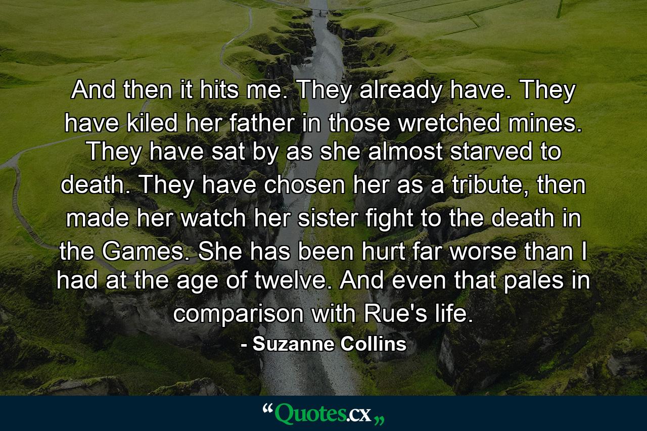 And then it hits me. They already have. They have kiled her father in those wretched mines. They have sat by as she almost starved to death. They have chosen her as a tribute, then made her watch her sister fight to the death in the Games. She has been hurt far worse than I had at the age of twelve. And even that pales in comparison with Rue's life. - Quote by Suzanne Collins