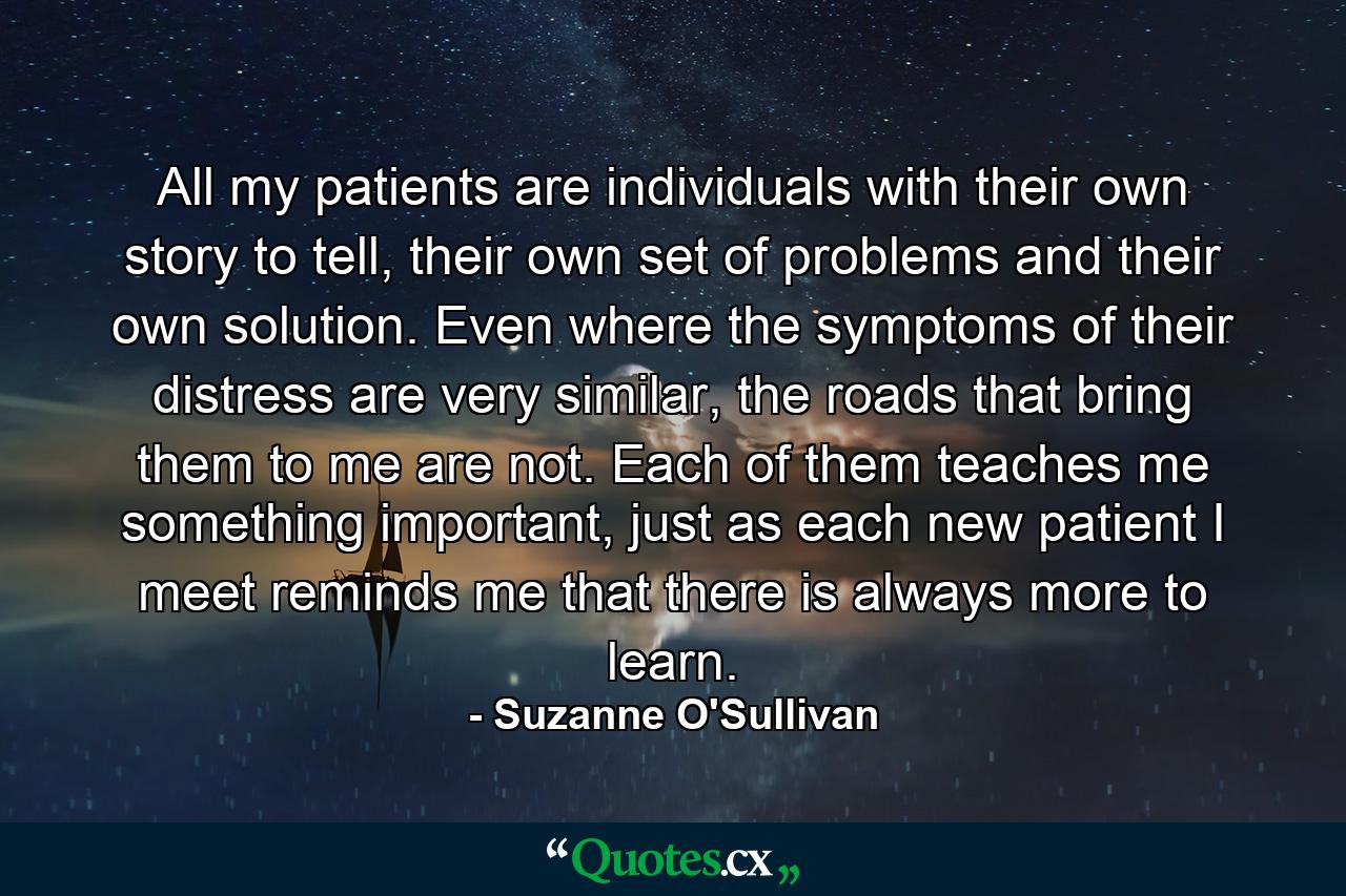 All my patients are individuals with their own story to tell, their own set of problems and their own solution. Even where the symptoms of their distress are very similar, the roads that bring them to me are not. Each of them teaches me something important, just as each new patient I meet reminds me that there is always more to learn. - Quote by Suzanne O'Sullivan