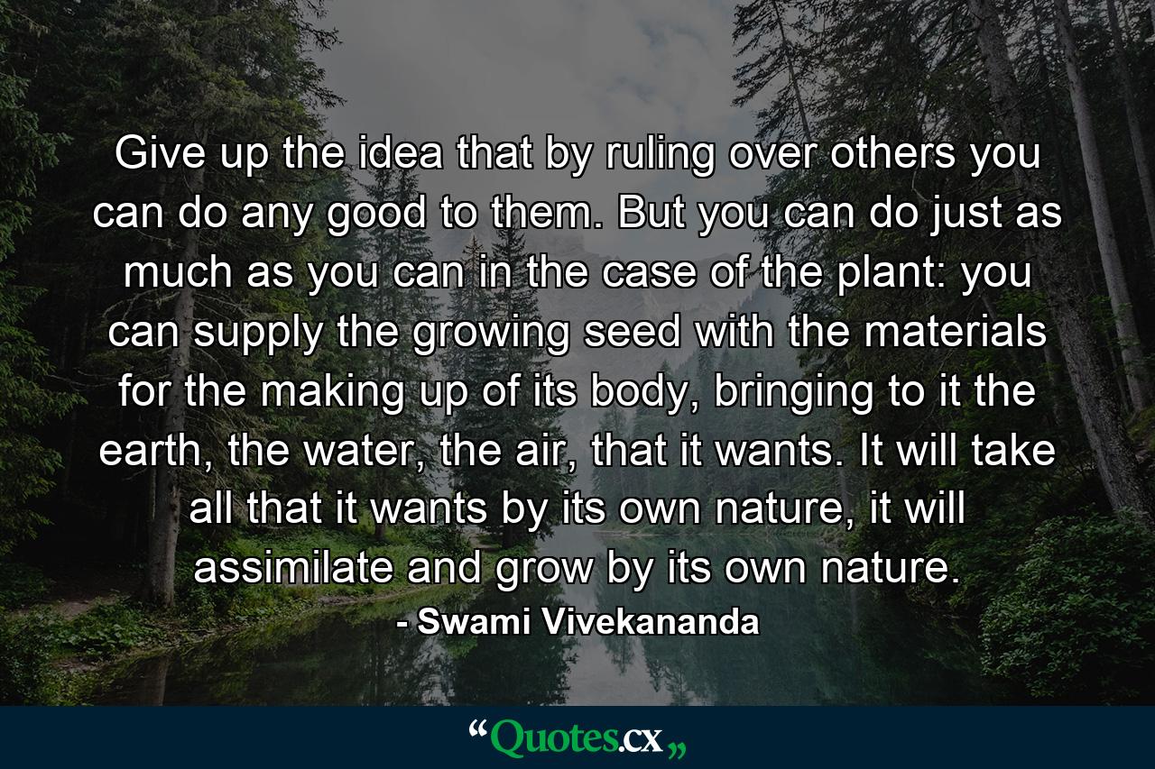 Give up the idea that by ruling over others you can do any good to them. But you can do just as much as you can in the case of the plant: you can supply the growing seed with the materials for the making up of its body, bringing to it the earth, the water, the air, that it wants. It will take all that it wants by its own nature, it will assimilate and grow by its own nature. - Quote by Swami Vivekananda