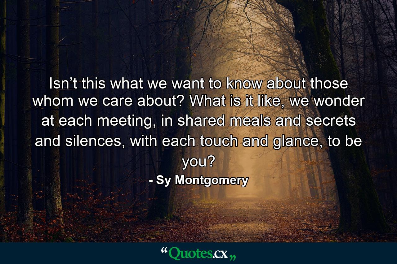 Isn’t this what we want to know about those whom we care about? What is it like, we wonder at each meeting, in shared meals and secrets and silences, with each touch and glance, to be you? - Quote by Sy Montgomery