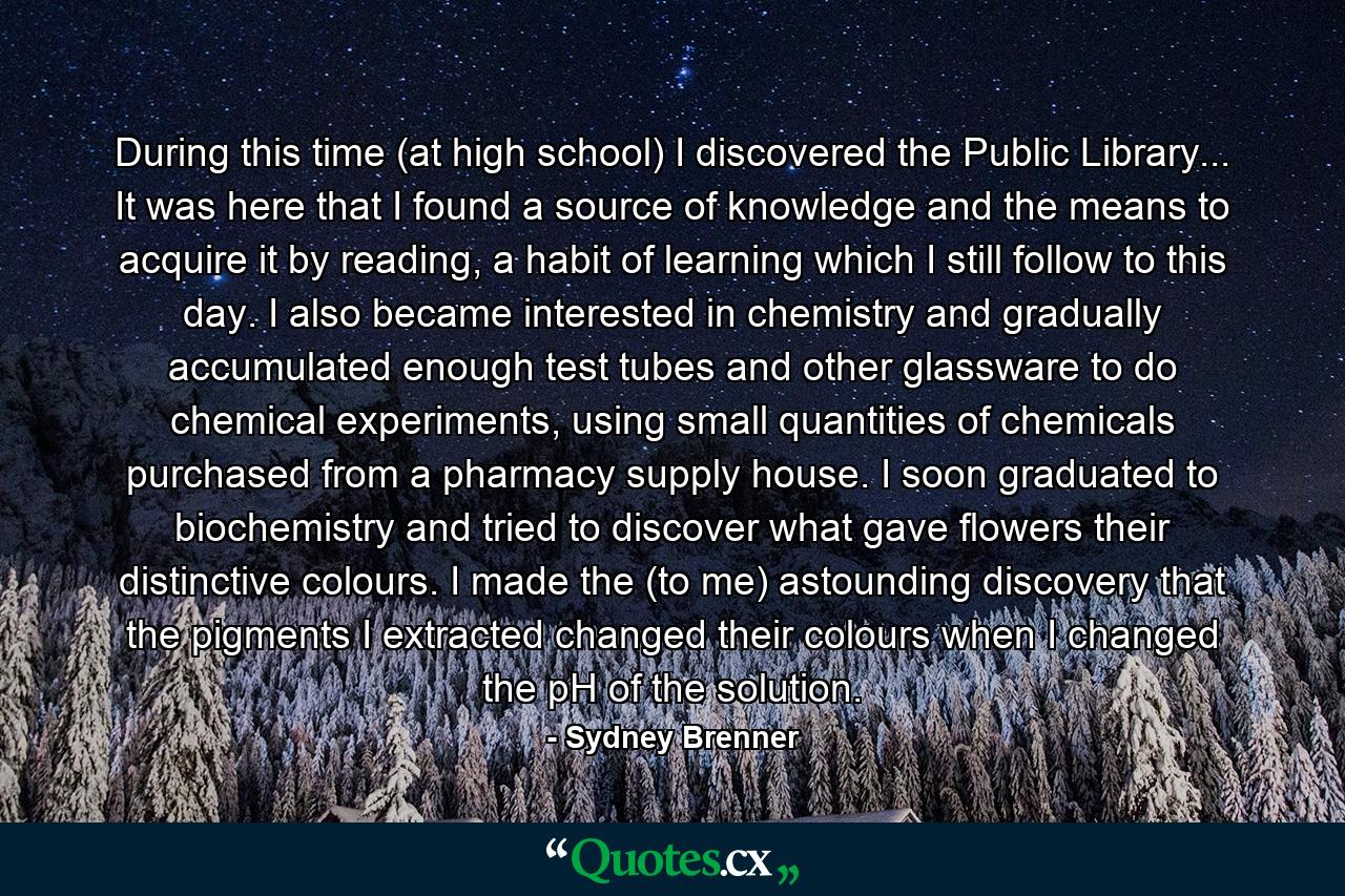 During this time (at high school) I discovered the Public Library... It was here that I found a source of knowledge and the means to acquire it by reading, a habit of learning which I still follow to this day. I also became interested in chemistry and gradually accumulated enough test tubes and other glassware to do chemical experiments, using small quantities of chemicals purchased from a pharmacy supply house. I soon graduated to biochemistry and tried to discover what gave flowers their distinctive colours. I made the (to me) astounding discovery that the pigments I extracted changed their colours when I changed the pH of the solution. - Quote by Sydney Brenner