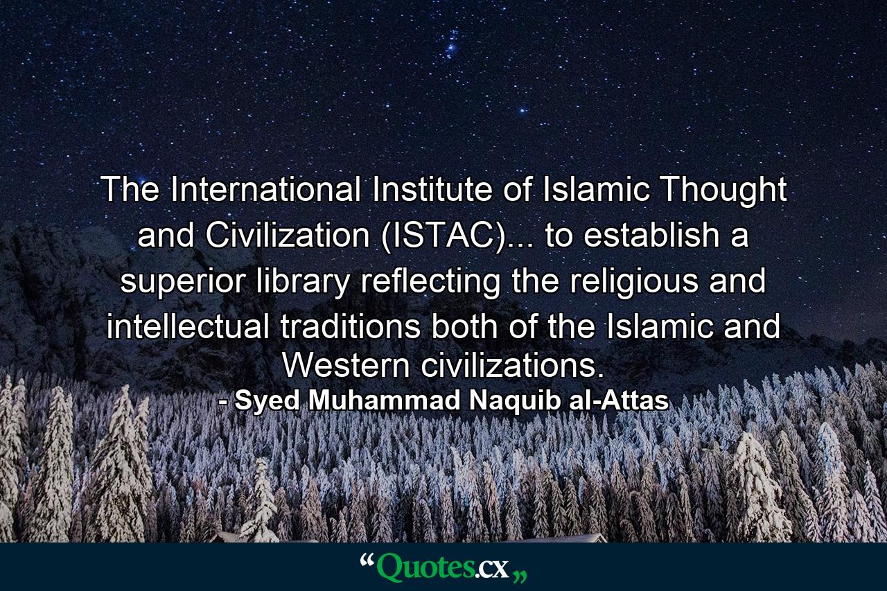 The International Institute of Islamic Thought and Civilization (ISTAC)... to establish a superior library reflecting the religious and intellectual traditions both of the Islamic and Western civilizations. - Quote by Syed Muhammad Naquib al-Attas