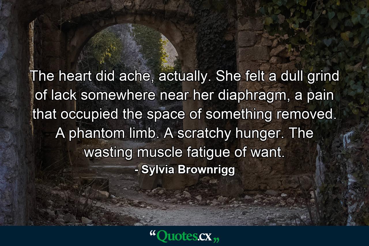 The heart did ache, actually. She felt a dull grind of lack somewhere near her diaphragm, a pain that occupied the space of something removed. A phantom limb. A scratchy hunger. The wasting muscle fatigue of want. - Quote by Sylvia Brownrigg