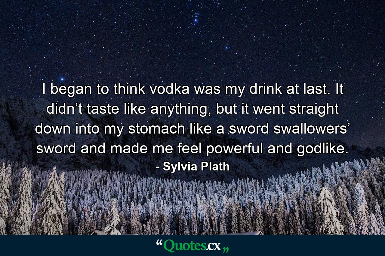 I began to think vodka was my drink at last. It didn’t taste like anything, but it went straight down into my stomach like a sword swallowers’ sword and made me feel powerful and godlike. - Quote by Sylvia Plath