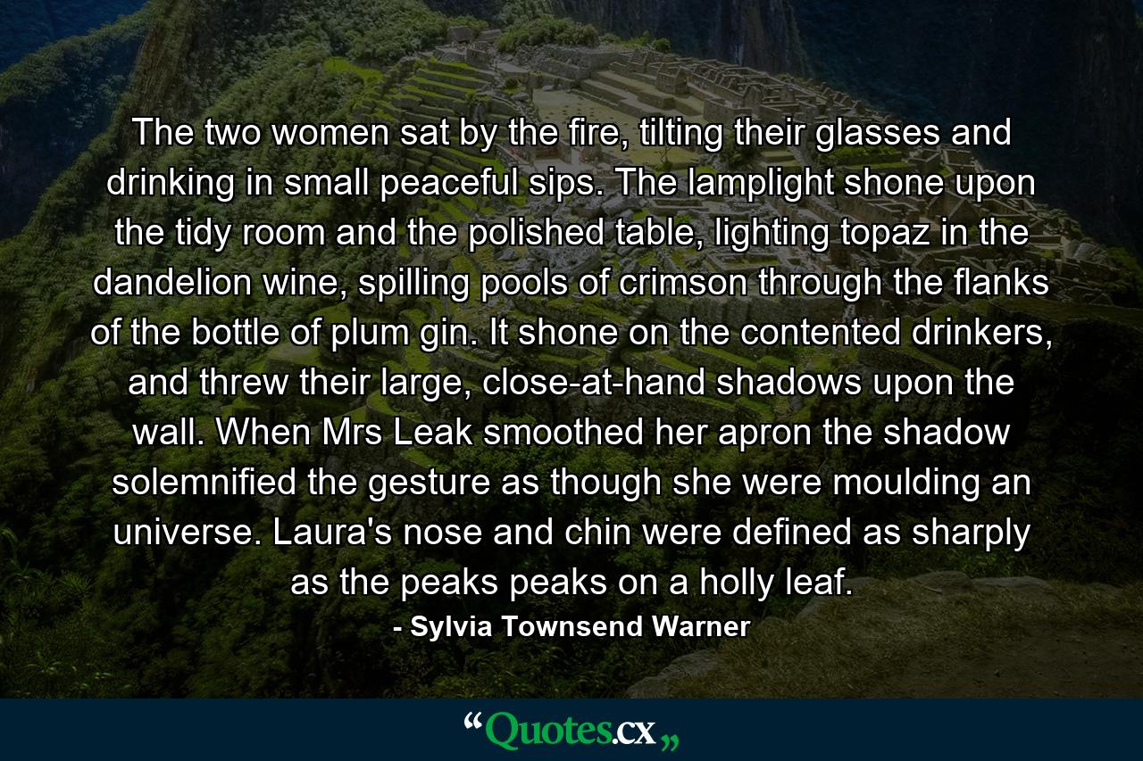 The two women sat by the fire, tilting their glasses and drinking in small peaceful sips. The lamplight shone upon the tidy room and the polished table, lighting topaz in the dandelion wine, spilling pools of crimson through the flanks of the bottle of plum gin. It shone on the contented drinkers, and threw their large, close-at-hand shadows upon the wall. When Mrs Leak smoothed her apron the shadow solemnified the gesture as though she were moulding an universe. Laura's nose and chin were defined as sharply as the peaks peaks on a holly leaf. - Quote by Sylvia Townsend Warner