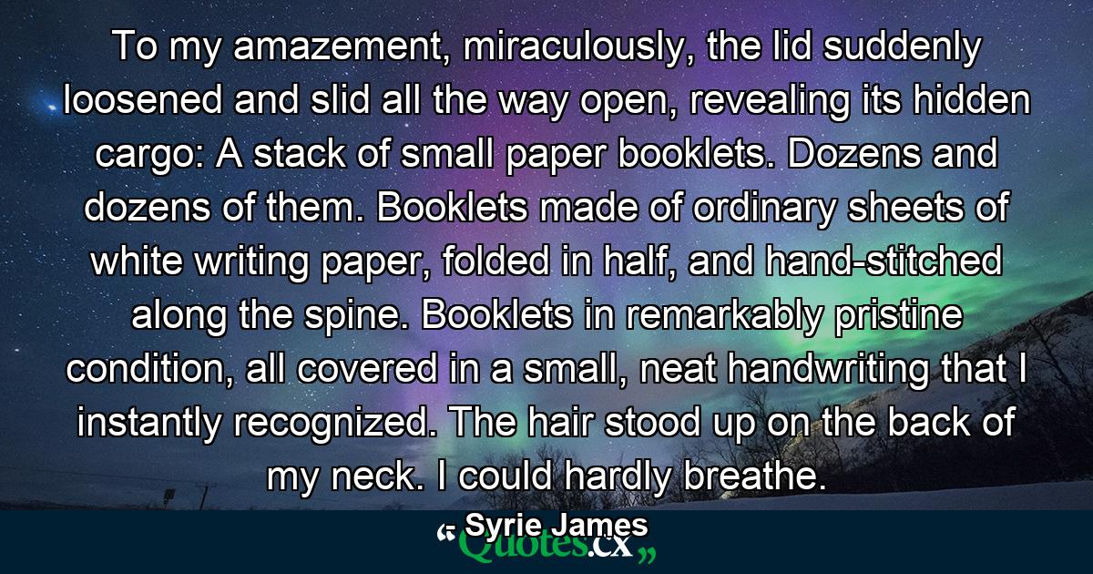 To my amazement, miraculously, the lid suddenly loosened and slid all the way open, revealing its hidden cargo: A stack of small paper booklets. Dozens and dozens of them. Booklets made of ordinary sheets of white writing paper, folded in half, and hand-stitched along the spine. Booklets in remarkably pristine condition, all covered in a small, neat handwriting that I instantly recognized. The hair stood up on the back of my neck. I could hardly breathe. - Quote by Syrie James