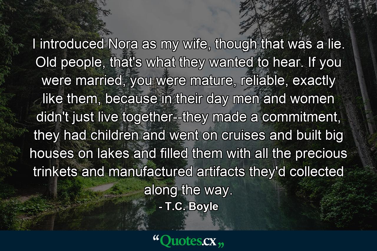 I introduced Nora as my wife, though that was a lie. Old people, that's what they wanted to hear. If you were married, you were mature, reliable, exactly like them, because in their day men and women didn't just live together--they made a commitment, they had children and went on cruises and built big houses on lakes and filled them with all the precious trinkets and manufactured artifacts they'd collected along the way. - Quote by T.C. Boyle