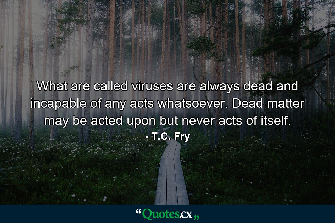 What are called viruses are always dead and incapable of any acts whatsoever. Dead matter may be acted upon but never acts of itself. - Quote by T.C. Fry