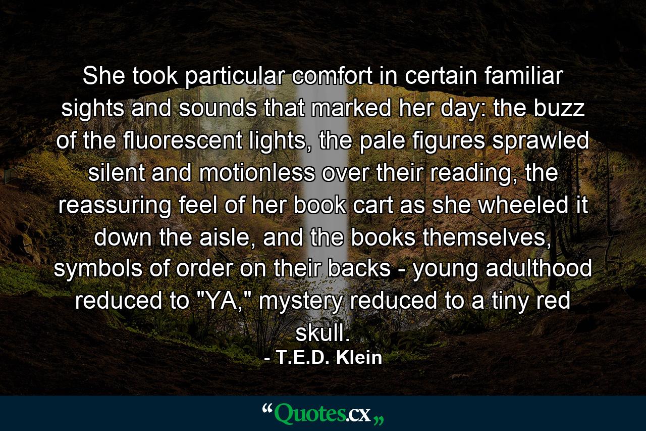 She took particular comfort in certain familiar sights and sounds that marked her day: the buzz of the fluorescent lights, the pale figures sprawled silent and motionless over their reading, the reassuring feel of her book cart as she wheeled it down the aisle, and the books themselves, symbols of order on their backs - young adulthood reduced to 