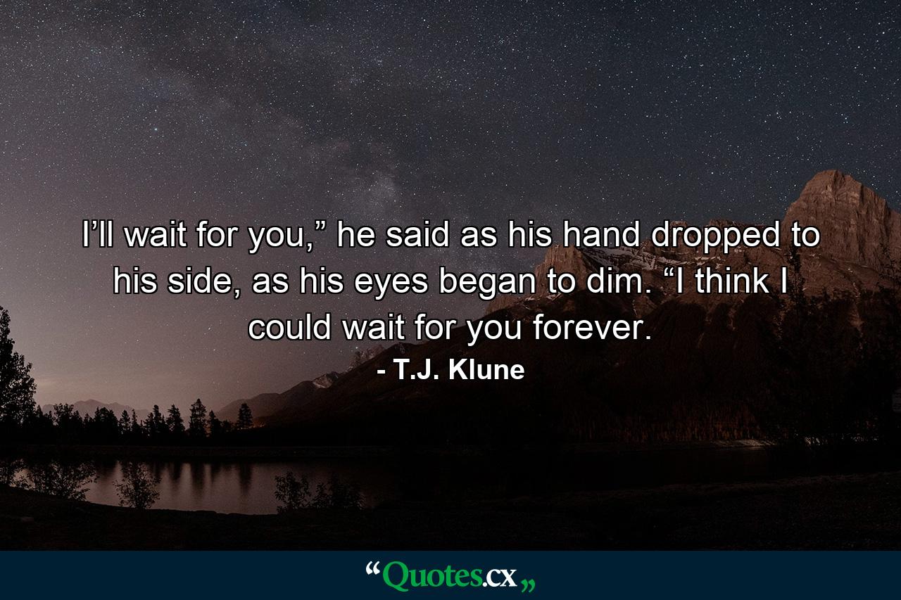 I’ll wait for you,” he said as his hand dropped to his side, as his eyes began to dim. “I think I could wait for you forever. - Quote by T.J. Klune