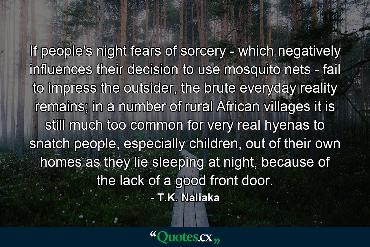 If people's night fears of sorcery - which negatively influences their decision to use mosquito nets - fail to impress the outsider, the brute everyday reality remains; in a number of rural African villages it is still much too common for very real hyenas to snatch people, especially children, out of their own homes as they lie sleeping at night, because of the lack of a good front door. - Quote by T.K. Naliaka