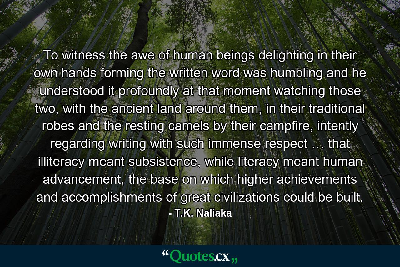 To witness the awe of human beings delighting in their own hands forming the written word was humbling and he understood it profoundly at that moment watching those two, with the ancient land around them, in their traditional robes and the resting camels by their campfire, intently regarding writing with such immense respect … that illiteracy meant subsistence, while literacy meant human advancement, the base on which higher achievements and accomplishments of great civilizations could be built. - Quote by T.K. Naliaka