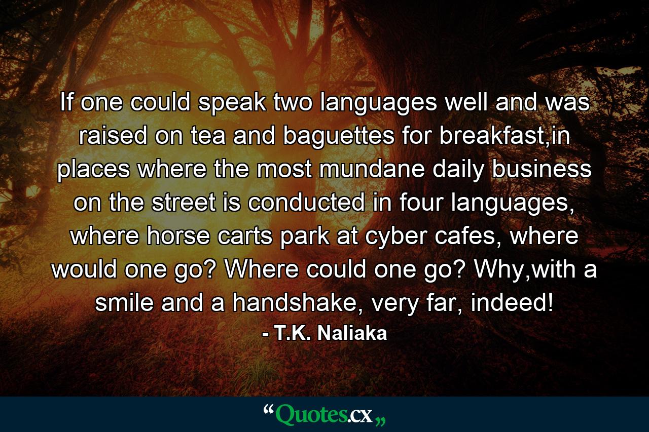 If one could speak two languages well and was raised on tea and baguettes for breakfast,in places where the most mundane daily business on the street is conducted in four languages, where horse carts park at cyber cafes, where would one go? Where could one go? Why,with a smile and a handshake, very far, indeed! - Quote by T.K. Naliaka