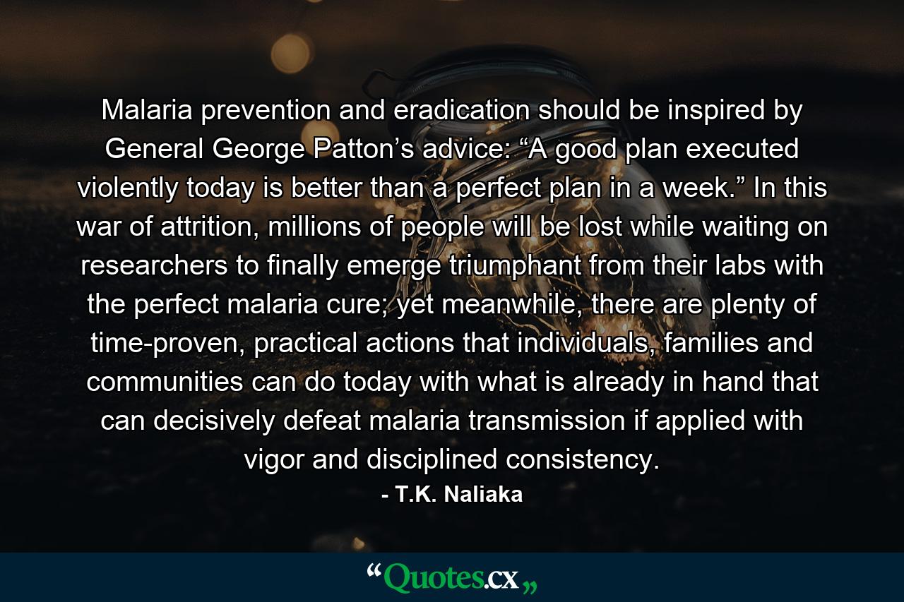 Malaria prevention and eradication should be inspired by General George Patton’s advice: “A good plan executed violently today is better than a perfect plan in a week.” In this war of attrition, millions of people will be lost while waiting on researchers to finally emerge triumphant from their labs with the perfect malaria cure; yet meanwhile, there are plenty of time-proven, practical actions that individuals, families and communities can do today with what is already in hand that can decisively defeat malaria transmission if applied with vigor and disciplined consistency. - Quote by T.K. Naliaka