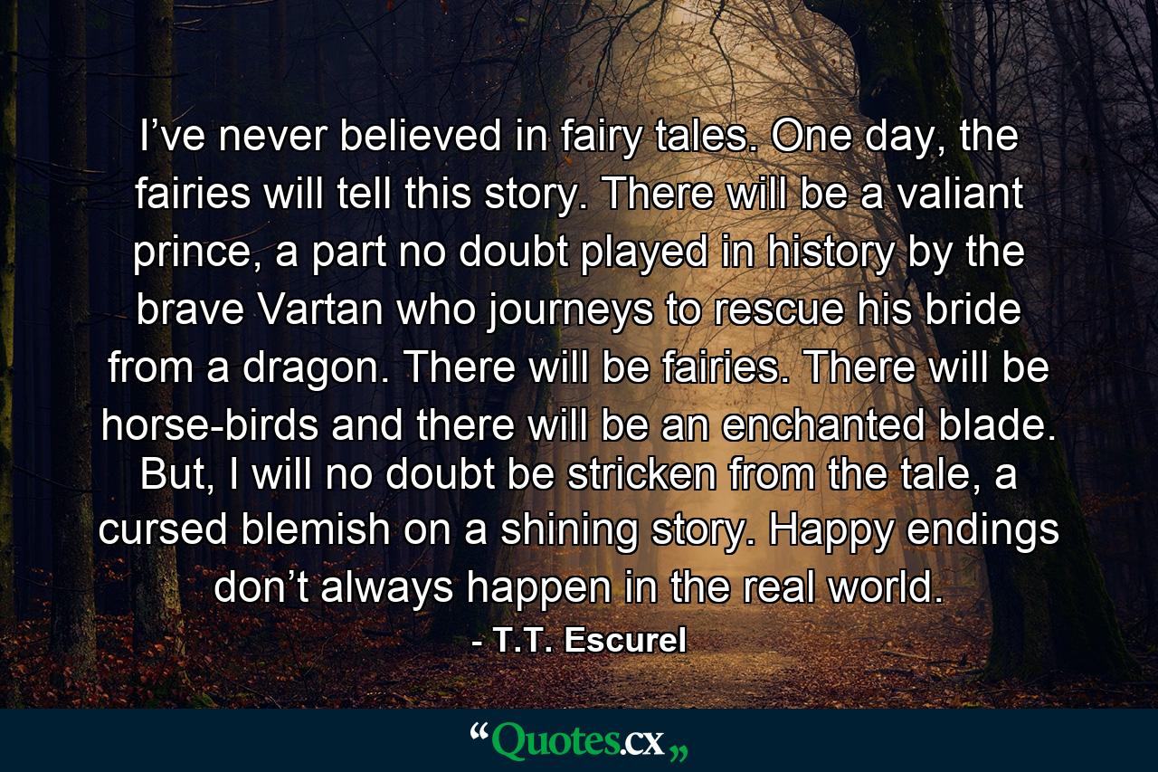 I’ve never believed in fairy tales. One day, the fairies will tell this story. There will be a valiant prince, a part no doubt played in history by the brave Vartan who journeys to rescue his bride from a dragon. There will be fairies. There will be horse-birds and there will be an enchanted blade. But, I will no doubt be stricken from the tale, a cursed blemish on a shining story. Happy endings don’t always happen in the real world. - Quote by T.T. Escurel